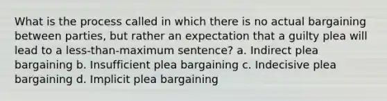 What is the process called in which there is no actual bargaining between parties, but rather an expectation that a guilty plea will lead to a less-than-maximum sentence? a. ​Indirect plea bargaining b. ​Insufficient plea bargaining c. ​Indecisive plea bargaining d. ​Implicit plea bargaining