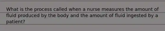 What is the process called when a nurse measures the amount of fluid produced by the body and the amount of fluid ingested by a patient?