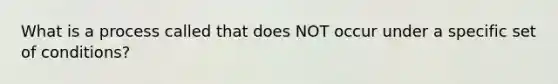 What is a process called that does NOT occur under a specific set of conditions?