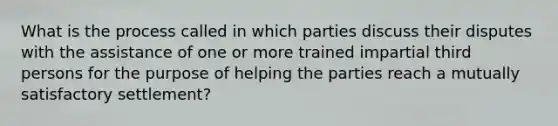 What is the process called in which parties discuss their disputes with the assistance of one or more trained impartial third persons for the purpose of helping the parties reach a mutually satisfactory settlement?