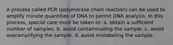 A process called PCR (polymerase chain reaction) can be used to amplify minute quantities of DNA to permit DNA analysis. In this process, special care must be taken to: a. obtain a sufﬁcient number of samples. b. avoid contaminating the sample. c. avoid overamplifying the sample. d. avoid mislabeling the sample.