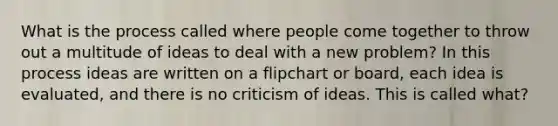 What is the process called where people come together to throw out a multitude of ideas to deal with a new problem? In this process ideas are written on a flipchart or board, each idea is evaluated, and there is no criticism of ideas. This is called what?