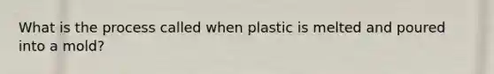 What is the process called when plastic is melted and poured into a mold?