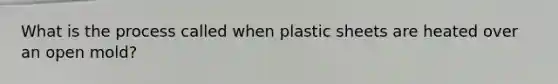 What is the process called when plastic sheets are heated over an open mold?