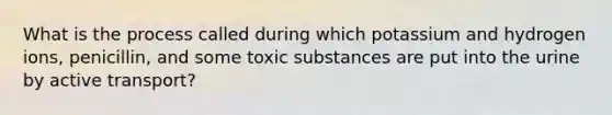 What is the process called during which potassium and hydrogen ions, penicillin, and some toxic substances are put into the urine by active transport?