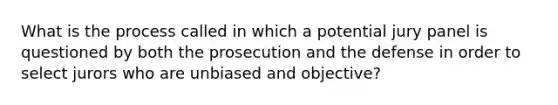 What is the process called in which a potential jury panel is questioned by both the prosecution and the defense in order to select jurors who are unbiased and objective?