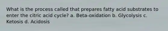 What is the process called that prepares fatty acid substrates to enter the citric acid cycle? a. Beta-oxidation b. Glycolysis c. Ketosis d. Acidosis