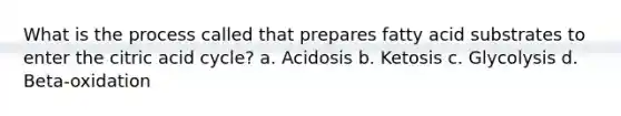 What is the process called that prepares fatty acid substrates to enter the citric acid cycle? a. Acidosis b. Ketosis c. Glycolysis d. Beta-oxidation