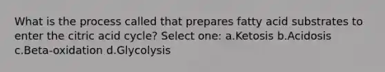 What is the process called that prepares fatty acid substrates to enter the citric acid cycle? Select one: a.Ketosis b.Acidosis c.Beta-oxidation d.Glycolysis