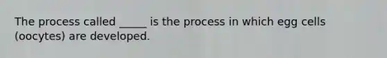 The process called _____ is the process in which egg cells (oocytes) are developed.