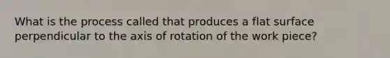 What is the process called that produces a flat surface perpendicular to the axis of rotation of the work piece?