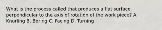 What is the process called that produces a flat surface perpendicular to the axis of rotation of the work piece? A. Knurling B. Boring C. Facing D. Turning