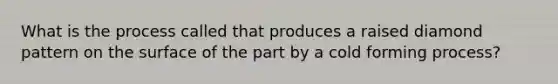 What is the process called that produces a raised diamond pattern on the surface of the part by a cold forming process?