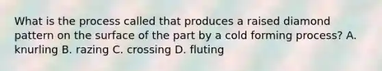 What is the process called that produces a raised diamond pattern on the surface of the part by a cold forming process? A. knurling B. razing C. crossing D. fluting