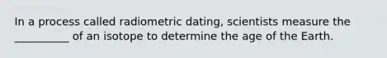 In a process called radiometric dating, scientists measure the __________ of an isotope to determine the age of the Earth.