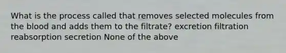 What is the process called that removes selected molecules from the blood and adds them to the filtrate? excretion filtration reabsorption secretion None of the above