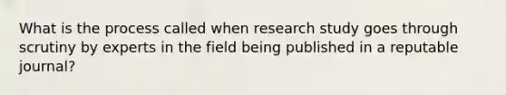 What is the process called when research study goes through scrutiny by experts in the field being published in a reputable journal?