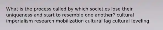 What is the process called by which societies lose their uniqueness and start to resemble one another? cultural imperialism research mobilization cultural lag cultural leveling