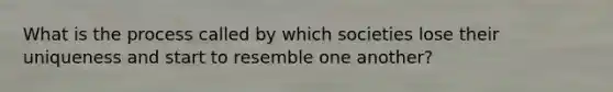 What is the process called by which societies lose their uniqueness and start to resemble one another?