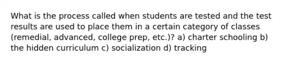 What is the process called when students are tested and the test results are used to place them in a certain category of classes (remedial, advanced, college prep, etc.)? a) charter schooling b) the hidden curriculum c) socialization d) tracking