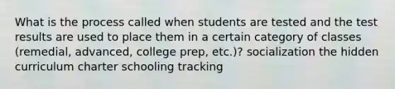 What is the process called when students are tested and the test results are used to place them in a certain category of classes (remedial, advanced, college prep, etc.)? socialization the hidden curriculum charter schooling tracking