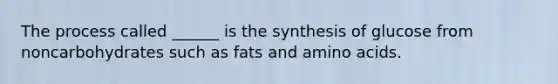 The process called ______ is the synthesis of glucose from noncarbohydrates such as fats and amino acids.