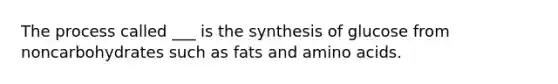 The process called ___ is the synthesis of glucose from noncarbohydrates such as fats and amino acids.