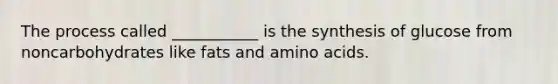 The process called ___________ is the synthesis of glucose from noncarbohydrates like fats and amino acids.