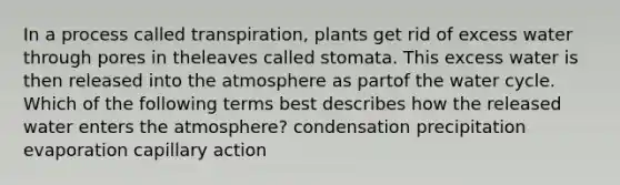 In a process called transpiration, plants get rid of excess water through pores in theleaves called stomata. This excess water is then released into the atmosphere as partof the water cycle. Which of the following terms best describes how the released water enters the atmosphere? condensation precipitation evaporation capillary action