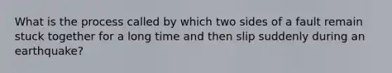 What is the process called by which two sides of a fault remain stuck together for a long time and then slip suddenly during an earthquake?