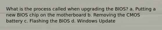 What is the process called when upgrading the BIOS? a. Putting a new BIOS chip on the motherboard b. Removing the CMOS battery c. Flashing the BIOS d. Windows Update