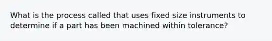 What is the process called that uses fixed size instruments to determine if a part has been machined within tolerance?