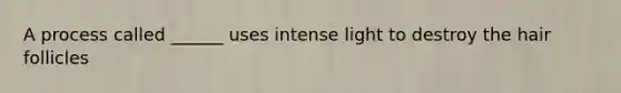 A process called ______ uses intense light to destroy the hair follicles