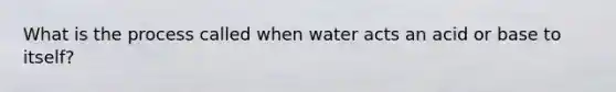 What is the process called when water acts an acid or base to itself?