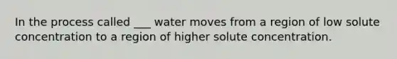 In the process called ___ water moves from a region of low solute concentration to a region of higher solute concentration.