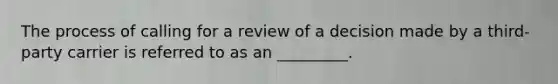 The process of calling for a review of a decision made by a third-party carrier is referred to as an _________.