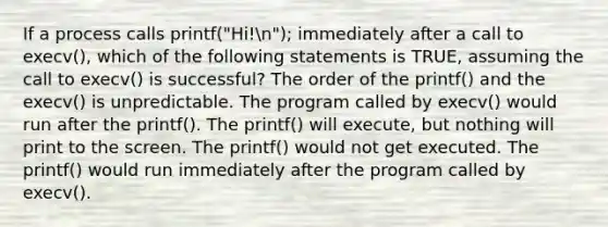 If a process calls printf("Hi!n"); immediately after a call to execv(), which of the following statements is TRUE, assuming the call to execv() is successful? The order of the printf() and the execv() is unpredictable. The program called by execv() would run after the printf(). The printf() will execute, but nothing will print to the screen. The printf() would not get executed. The printf() would run immediately after the program called by execv().