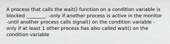 A process that calls the wait() function on a condition variable is blocked ________. -only if another process is active in the monitor -until another process calls signal() on the condition variable -only if at least 1 other process has also called wait() on the condition variable