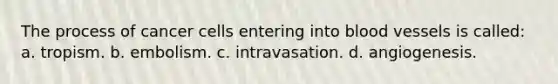 The process of cancer cells entering into blood vessels is called: a. tropism. b. embolism. c. intravasation. d. angiogenesis.