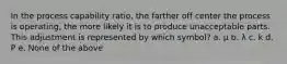 In the process capability ratio, the farther off center the process is operating, the more likely it is to produce unacceptable parts. This adjustment is represented by which symbol? a. µ b. λ c. k d. P e. None of the above