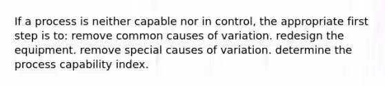 If a process is neither capable nor in control, the appropriate first step is to: remove common causes of variation. redesign the equipment. remove special causes of variation. determine the process capability index.