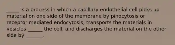 _____ is a process in which a capillary endothelial cell picks up material on one side of the membrane by pinocytosis or receptor-mediated endocytosis, transports the materials in vesicles ______ the cell, and discharges the material on the other side by _______.