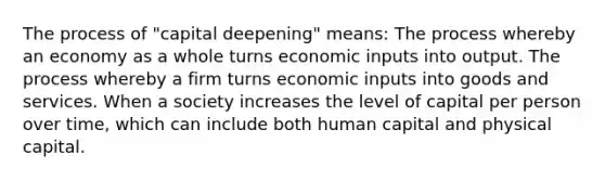 The process of "capital deepening" means: The process whereby an economy as a whole turns economic inputs into output. The process whereby a firm turns economic inputs into goods and services. When a society increases the level of capital per person over time, which can include both human capital and physical capital.