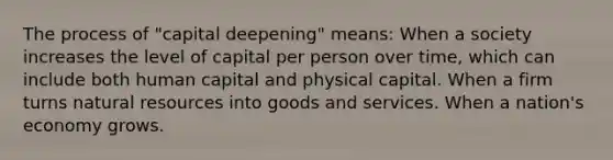 The process of "capital deepening" means: When a society increases the level of capital per person over time, which can include both human capital and physical capital. When a firm turns <a href='https://www.questionai.com/knowledge/k6l1d2KrZr-natural-resources' class='anchor-knowledge'>natural resources</a> into goods and services. When a nation's economy grows.