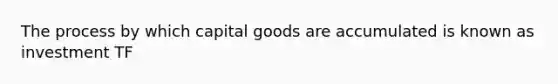 The process by which capital goods are accumulated is known as investment TF