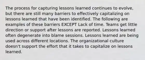 The process for capturing lessons learned continues to evolve, but there are still many barriers to effectively capitalizing on lessons learned that have been identified. The following are examples of these barriers EXCEPT Lack of time. Teams get little direction or support after lessons are reported. Lessons learned often degenerate into blame sessions. Lessons learned are being used across different locations. The organizational culture doesn't support the effort that it takes to capitalize on lessons learned.