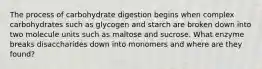 The process of carbohydrate digestion begins when complex carbohydrates such as glycogen and starch are broken down into two molecule units such as maltose and sucrose. What enzyme breaks disaccharides down into monomers and where are they found?