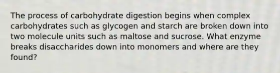 The process of carbohydrate digestion begins when complex carbohydrates such as glycogen and starch are broken down into two molecule units such as maltose and sucrose. What enzyme breaks disaccharides down into monomers and where are they found?