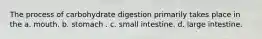 The process of carbohydrate digestion primarily takes place in the a. mouth. b. stomach . c. small intestine. d. large intestine.