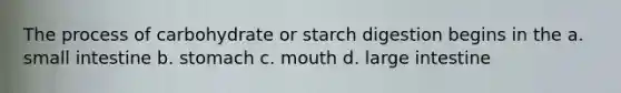 The process of carbohydrate or starch digestion begins in the a. small intestine b. stomach c. mouth d. large intestine